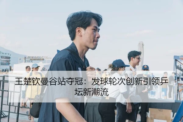 王楚钦曼谷站夺冠：发球轮次创新引领乒坛新潮流