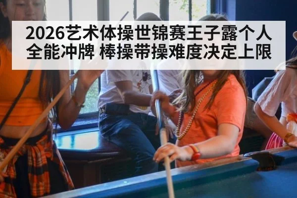2026艺术体操世锦赛王子露个人全能冲牌 棒操带操难度决定上限
