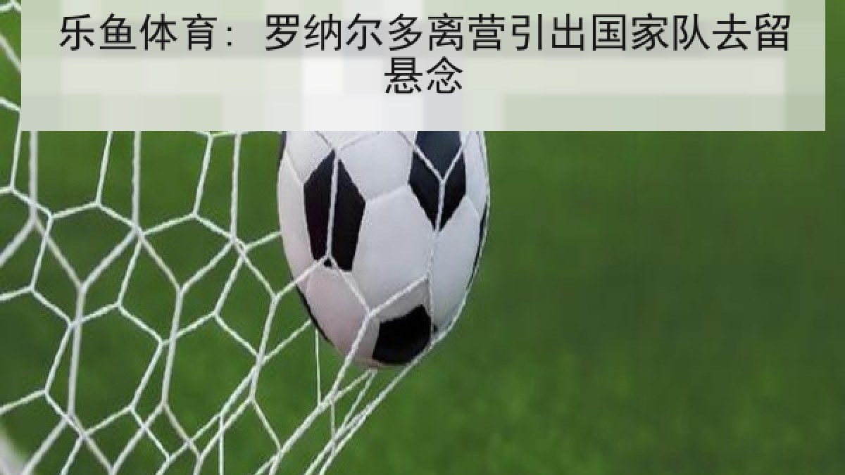 乐鱼体育: 罗纳尔多离营引出国家队去留悬念 乐鱼体育: 罗纳尔多离营引出国家队去留悬念