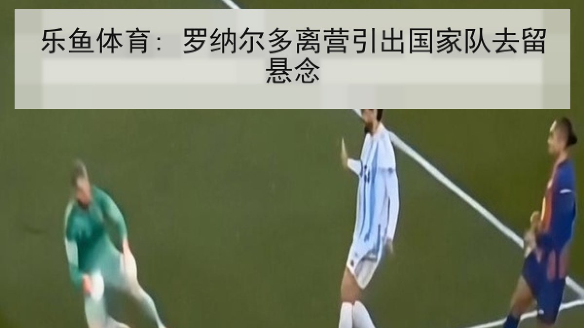 乐鱼体育: 罗纳尔多离营引出国家队去留悬念